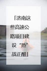济南这些高速公路项目建设“热”战正酣