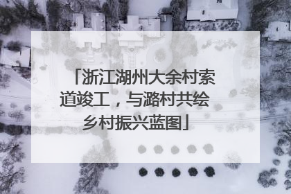 浙江湖州大余村索道竣工，与潞村共绘乡村振兴蓝图
