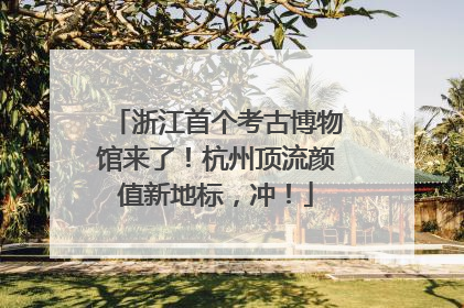 浙江首个考古博物馆来了！杭州顶流颜值新地标，冲！