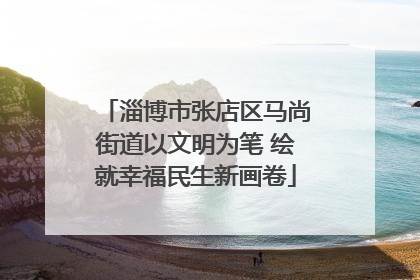 淄博市张店区马尚街道以文明为笔 绘就幸福民生新画卷