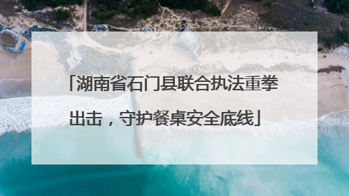 湖南省石门县联合执法重拳出击，守护餐桌安全底线
