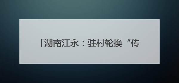 湖南江永：驻村轮换“传帮带” 乡村振兴承新篇