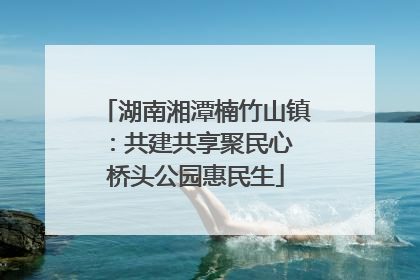 湖南湘潭楠竹山镇：共建共享聚民心 桥头公园惠民生