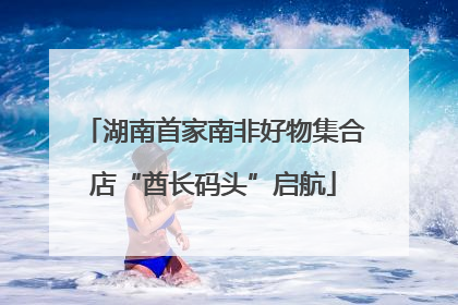 湖南首家南非好物集合店“酋长码头”启航