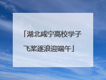 湖北咸宁高校学子飞桨逐浪迎端午