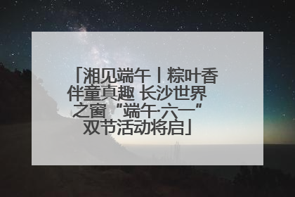 湘见端午丨粽叶香伴童真趣 长沙世界之窗“端午·六一”双节活动将启