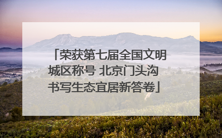 荣获第七届全国文明城区称号 北京门头沟书写生态宜居新答卷