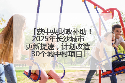 获中央财政补助！2025年长沙城市更新提速，计划改造30个城中村项目