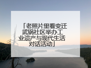 老照片里看变迁 武锅社区举办工业遗产与现代生活对话活动