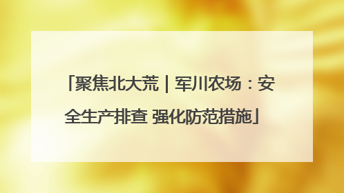聚焦北大荒｜军川农场：安全生产排查 强化防范措施