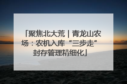 聚焦北大荒｜青龙山农场：农机入库“三步走” 封存管理精细化