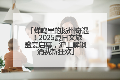 蝉鸣里的扬州奇遇！2025夏日文旅盛宴启幕，沪上解锁消费新狂欢