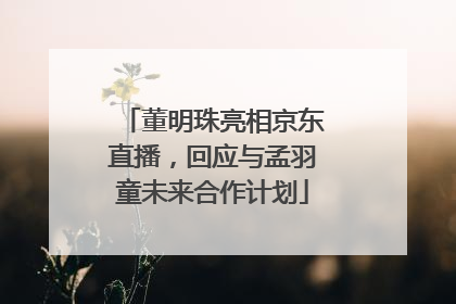 董明珠亮相京东直播，回应与孟羽童未来合作计划