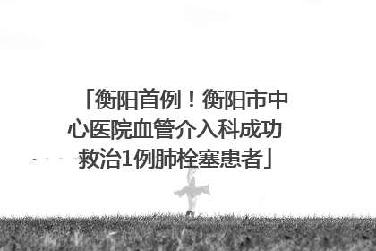 衡阳首例！衡阳市中心医院血管介入科成功救治1例肺栓塞患者