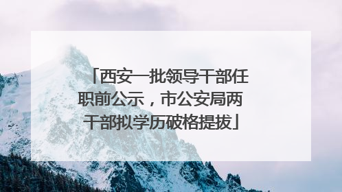 西安一批领导干部任职前公示，市公安局两干部拟学历破格提拔