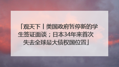 观天下丨美国政府暂停新的学生签证面谈；日本34年来首次失去全球最大债权国位置