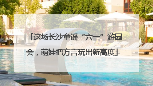 这场长沙童谣“六一”游园会，萌娃把方言玩出新高度