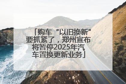 购车“以旧换新”要抓紧了，郑州宣布将暂停2025年汽车置换更新业务