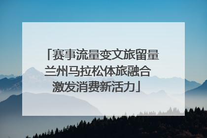 赛事流量变文旅留量 兰州马拉松体旅融合激发消费新活力