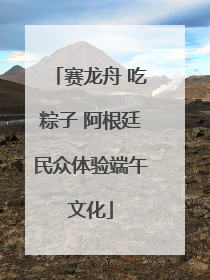 赛龙舟 吃粽子 阿根廷民众体验端午文化