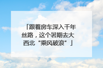 跟着房车深入千年丝路，这个暑期去大西北“乘风破浪”