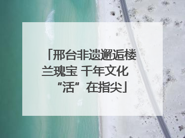 邢台非遗邂逅楼兰瑰宝 千年文化“活”在指尖