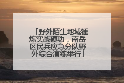 野外陌生地域锤炼实战硬功，南岳区民兵应急分队野外综合演练举行
