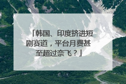 韩国、印度挤进短剧赛道，平台月费甚至超过奈飞？
