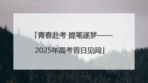 青春赴考 提笔逐梦——2025年高考首日见闻