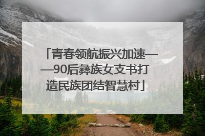 青春领航振兴加速——90后彝族女支书打造民族团结智慧村
