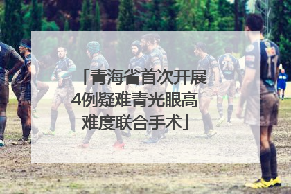 青海省首次开展4例疑难青光眼高难度联合手术