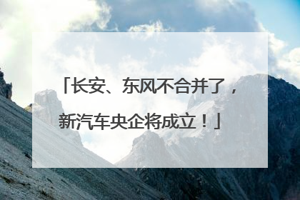 长安、东风不合并了，新汽车央企将成立！