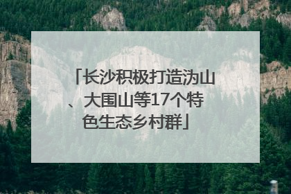 长沙积极打造沩山、大围山等17个特色生态乡村群