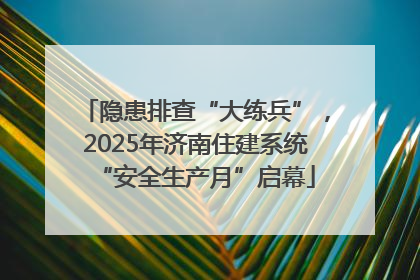 隐患排查“大练兵”，2025年济南住建系统“安全生产月”启幕