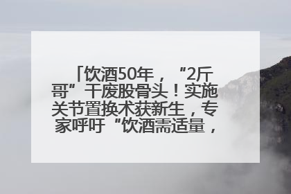 饮酒50年，“2斤哥”干废股骨头！实施关节置换术获新生，专家呼吁“饮酒需适量，守护骨骼健康”
