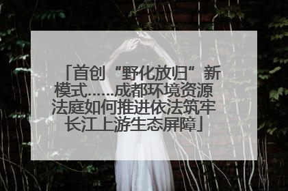 首创“野化放归”新模式……成都环境资源法庭如何推进依法筑牢长江上游生态屏障