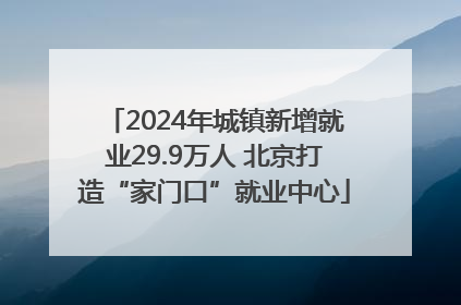 2024年城镇新增就业29.9万人 北京打造“家门口”就业中心