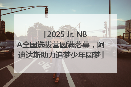 2025 Jr. NBA全国选拔营圆满落幕，阿迪达斯助力追梦少年圆梦
