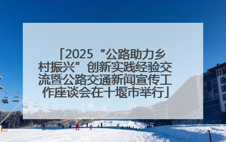 2025“公路助力乡村振兴”创新实践经验交流暨公路交通新闻宣传工作座谈会在十堰市举行