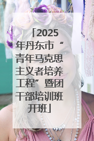 2025年丹东市“青年马克思主义者培养工程”暨团干部培训班开班