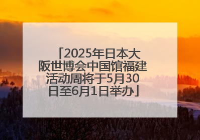 2025年日本大阪世博会中国馆福建活动周将于5月30日至6月1日举办