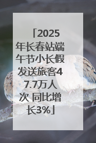 2025年长春站端午节小长假发送旅客47.7万人次 同比增长3%