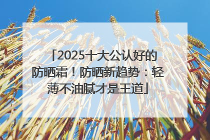 2025十大公认好的防晒霜！防晒新趋势：轻薄不油腻才是王道