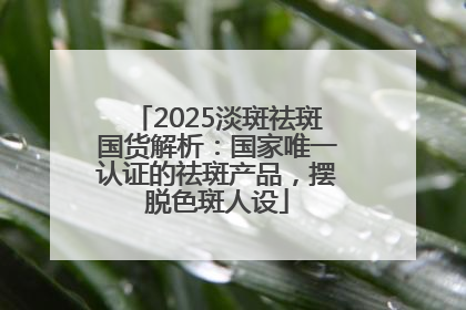 2025淡斑祛斑国货解析：国家唯一认证的祛斑产品，摆脱色斑人设