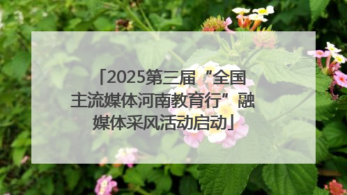 2025第三届“全国主流媒体河南教育行”融媒体采风活动启动