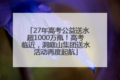 27年高考公益送水超1000万瓶！高考临近，洞庭山集团送水活动再度起航