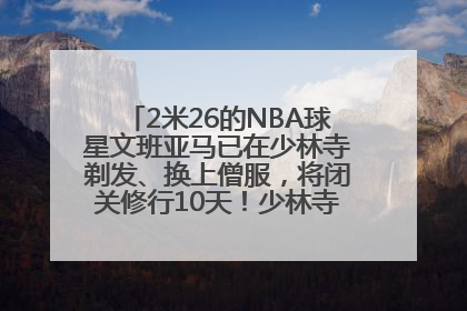 2米26的NBA球星文班亚马已在少林寺剃发、换上僧服，将闭关修行10天！少林寺回应：人在寺里