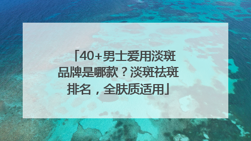 40+男士爱用淡斑品牌是哪款？淡斑祛斑排名，全肤质适用