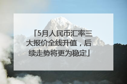 5月人民币汇率三大报价全线升值，后续走势将更为稳定